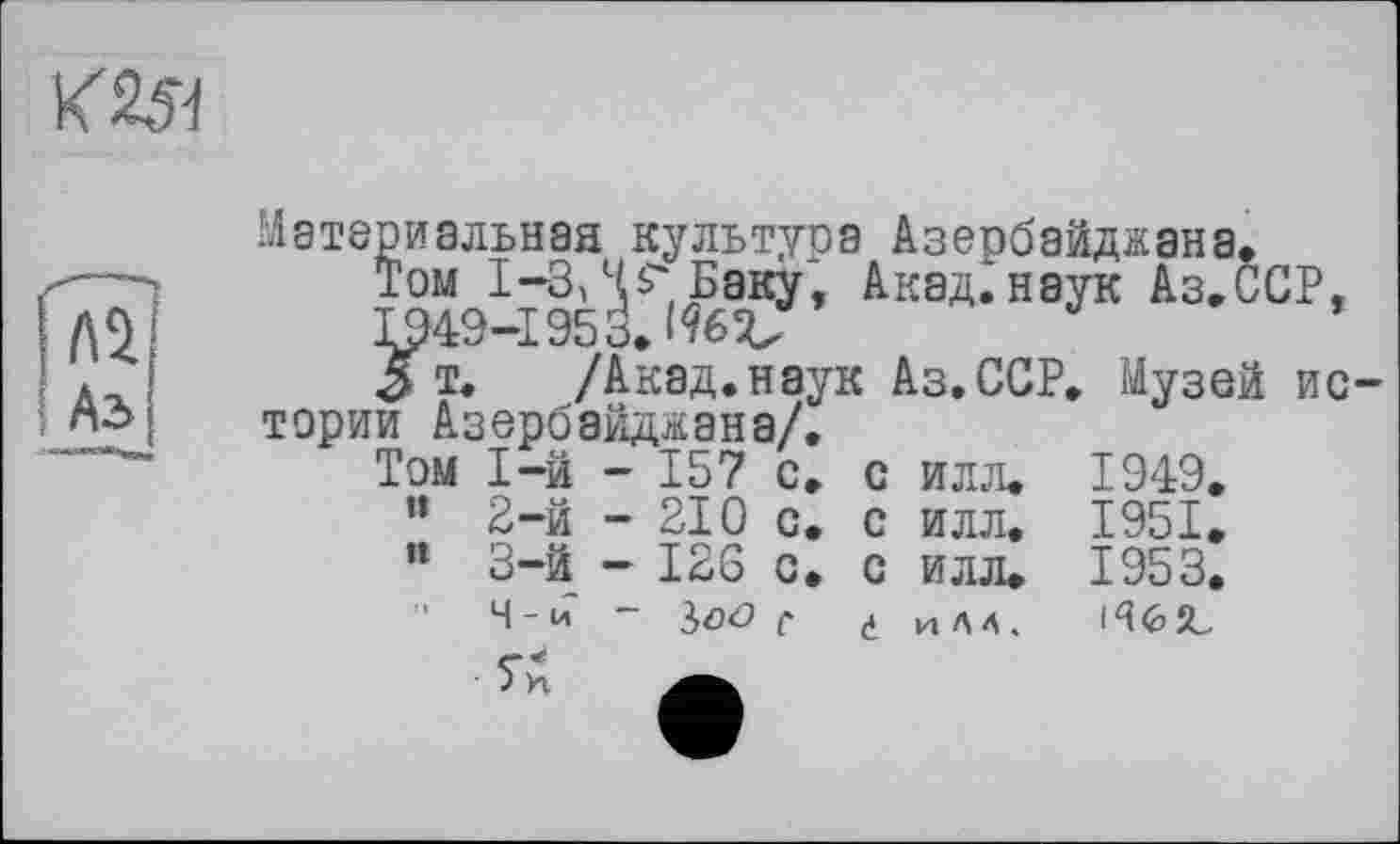 ﻿К2Я
Л5
Аз
Материальная культура Азербайджана.
Том 1—3,4$* Баку, Акад, наук Аз.ССР, 1949-1953. i^6V
5 т. /Акад.наук Аз.ССР. Музей истории Азербайджана/.
Том	1-й	-	157	с.	с	илл.	1949.
”	2-й	-	210	с.	с	илл.	1951.
"	3-й	-	126	с.	с	илл.	1953.
"	Ч-и	~	ЪоО	с	d	и л а.